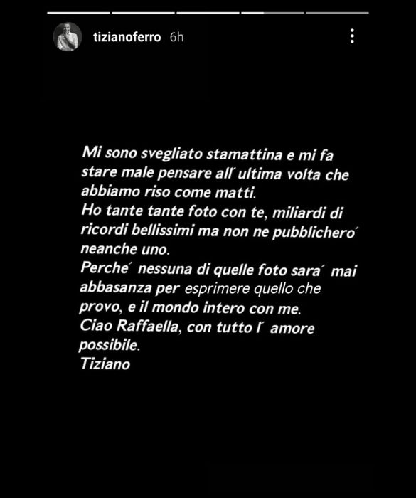 <p>Le ha dedicato una canzone, che adesso in tanti ricordano. Dopo la scomparsa di Raffaella Carrà, <strong>Tiziano Ferro</strong> ha scelto di non postare nulla, se non una frase nelle stories. “Mi sono svegliato stamattina e mi fa male pensare all’ultima volta che abbiamo riso come matti. Ho tante foto con te, miliardi di ricordi bellissimi, ma non ne pubblicherò neanche uno. Perché nessuna di quelle foto sarà mai abbastanza per esprimere quello che provo, e il mondo intero con me. Ciao Raffaella, con tutto l’amore possibile”.</p>
